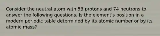 Consider the neutral atom with 53 protons and 74 neutrons to answer the following questions. Is the element's position in a modern periodic table determined by its atomic number or by its atomic mass?