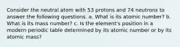 Consider the neutral atom with 53 protons and 74 neutrons to answer the following questions. a. What is its atomic number? b. What is its mass number? c. Is the element's position in a modern periodic table determined by its atomic number or by its atomic mass?