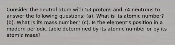 Consider the neutral atom with 53 protons and 74 neutrons to answer the following questions: (a). What is its atomic number? (b). What is its mass number? (c). Is the element's position in a modern periodic table determined by its atomic number or by its atomic mass?