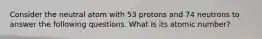 Consider the neutral atom with 53 protons and 74 neutrons to answer the following questions. What is its atomic number?