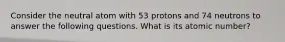 Consider the neutral atom with 53 protons and 74 neutrons to answer the following questions. What is its atomic number?