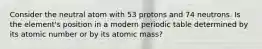 Consider the neutral atom with 53 protons and 74 neutrons. Is the element's position in a modern periodic table determined by its atomic number or by its atomic mass?