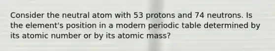 Consider the neutral atom with 53 protons and 74 neutrons. Is the element's position in a modern periodic table determined by its atomic number or by its atomic mass?