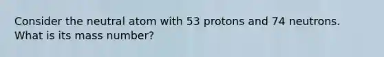 Consider the neutral atom with 53 protons and 74 neutrons. What is its mass number?