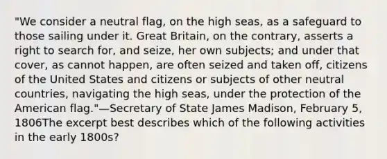 "We consider a neutral flag, on the high seas, as a safeguard to those sailing under it. Great Britain, on the contrary, asserts a right to search for, and seize, her own subjects; and under that cover, as cannot happen, are often seized and taken off, citizens of the United States and citizens or subjects of other neutral countries, navigating the high seas, under the protection of the American flag."—Secretary of State James Madison, February 5, 1806The excerpt best describes which of the following activities in the early 1800s?