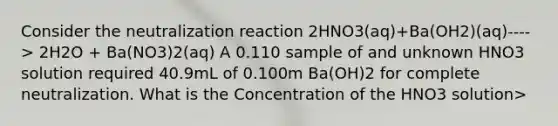 Consider the neutralization reaction 2HNO3(aq)+Ba(OH2)(aq)----> 2H2O + Ba(NO3)2(aq) A 0.110 sample of and unknown HNO3 solution required 40.9mL of 0.100m Ba(OH)2 for complete neutralization. What is the Concentration of the HNO3 solution>