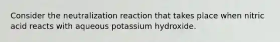 Consider the neutralization reaction that takes place when nitric acid reacts with aqueous potassium hydroxide.