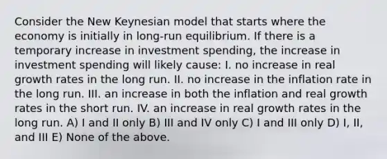 Consider the New Keynesian model that starts where the economy is initially in long-run equilibrium. If there is a temporary increase in investment spending, the increase in investment spending will likely cause: I. no increase in real growth rates in the long run. II. no increase in the inflation rate in the long run. III. an increase in both the inflation and real growth rates in the short run. IV. an increase in real growth rates in the long run. A) I and II only B) III and IV only C) I and III only D) I, II, and III E) None of the above.