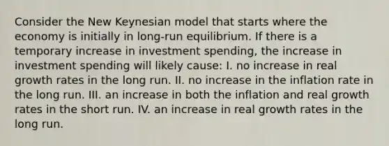 Consider the New Keynesian model that starts where the economy is initially in long-run equilibrium. If there is a temporary increase in investment spending, the increase in investment spending will likely cause: I. no increase in real growth rates in the long run. II. no increase in the inflation rate in the long run. III. an increase in both the inflation and real growth rates in the short run. IV. an increase in real growth rates in the long run.