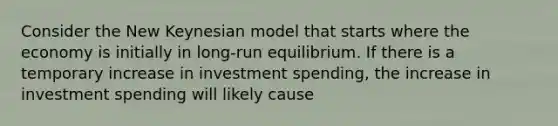 Consider the New Keynesian model that starts where the economy is initially in long-run equilibrium. If there is a temporary increase in investment spending, the increase in investment spending will likely cause