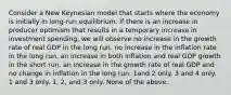 Consider a New Keynesian model that starts where the economy is initially in long-run equilibrium. If there is an increase in producer optimism that results in a temporary increase in investment spending, we will observe no increase in the growth rate of real GDP in the long run. no increase in the inflation rate in the long run. an increase in both inflation and real GDP growth in the short run. an increase in the growth rate of real GDP and no change in inflation in the long run. 1and 2 only. 3 and 4 only. 1 and 3 only. 1, 2, and 3 only. None of the above.