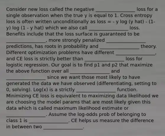 Consider new loss called the negative _________________ loss for a single observation when the true y is equal to 1. Cross entropy loss is often written unconditionally as loss = - y log (y hat) - (1-y) log (1 - y hat) which we also call _________________ loss. Benefits include that the loss surface is guaranteed to be _________________, more strongly penalized _________________ predictions, has roots in probability and _________________ theory. Different optimization problems have different _________________, and CE loss is strictly better than _________________ loss for logistic regression. Our goal is to find p1 and p2 that maximize the above function over all _________________ and _________________ since we want those most likely to have generated the data we have observed (differentiating, setting to 0, solving). Log(x) is a strictly _________________ function. Minimizing CE loss is equivalent to maximizing data likelihood we are choosing the model params that are most likely given this data which is called maximum likelihood estimate or _________________. Assume the log-odds prob of belonging to class 1 is _________________. CE helps us measure the difference in between two _________________.