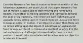 Consider Newton's first law of motion to determine which of the following statements are true? List all that apply. Newton's first law of motion is applicable to both moving and nonmoving objects. If a football is moving upwards and rightwards towards the peak of its trajectory, then there are both rightwards and upwards forces acting upon it. It would take an unbalanced force to keep an object in motion. If an object is at rest, then there are no forces acting upon the object. It would take an unbalanced force to keep an object in motion at a constant velocity. It is the natural tendency of all objects to eventually come to a rest position. It would take an unbalanced force to cause an object to accelerate from rest.