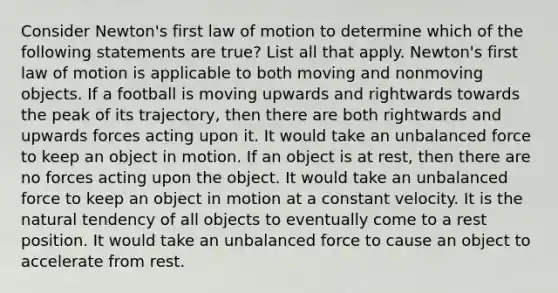 Consider Newton's first law of motion to determine which of the following statements are true? List all that apply. Newton's first law of motion is applicable to both moving and nonmoving objects. If a football is moving upwards and rightwards towards the peak of its trajectory, then there are both rightwards and upwards forces acting upon it. It would take an unbalanced force to keep an object in motion. If an object is at rest, then there are no forces acting upon the object. It would take an unbalanced force to keep an object in motion at a constant velocity. It is the natural tendency of all objects to eventually come to a rest position. It would take an unbalanced force to cause an object to accelerate from rest.