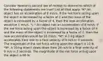 Consider Newton's second law of motion to determine which of the following statements are true? List all that apply. *K*.An object has an acceleration of 8 m/s/s. If the net force acting upon the object is decreased by a factor of 2 and the mass of the object is increased by a factor of 4, then the new acceleration would be 1 m/s/s. *L.* An object has an acceleration of 8 m/s/s. If the net force acting upon the object is increased by a factor of 4 and the mass of the object is increased by a factor of 2, then the new acceleration would be 16 m/s/s. *M*. A 2-kg object accelerates from rest to a final velocity of 6 m/s in 3 seconds. The magnitude of the net force acting upon the object is 12 N. *N*. A 10-kg object slows down from 24 m/s to a final velocity of 9 m/s in 3 seconds. The magnitude of the net force acting upon the object is 80 N.