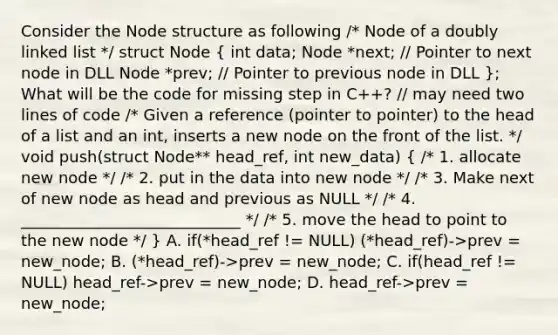 Consider the Node structure as following /* Node of a doubly linked list */ struct Node ( int data; Node *next; // Pointer to next node in DLL Node *prev; // Pointer to previous node in DLL ); What will be the code for missing step in C++? // may need two lines of code /* Given a reference (pointer to pointer) to the head of a list and an int, inserts a new node on the front of the list. */ void push(struct Node** head_ref, int new_data) ( /* 1. allocate new node */ /* 2. put in the data into new node */ /* 3. Make next of new node as head and previous as NULL */ /* 4. ____________________________ */ /* 5. move the head to point to the new node */ ) A. if(*head_ref != NULL) (*head_ref)->prev = new_node; B. (*head_ref)->prev = new_node; C. if(head_ref != NULL) head_ref->prev = new_node; D. head_ref->prev = new_node;