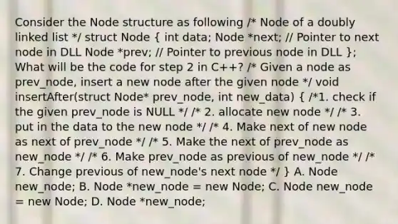 Consider the Node structure as following /* Node of a doubly linked list */ struct Node ( int data; Node *next; // Pointer to next node in DLL Node *prev; // Pointer to previous node in DLL ); What will be the code for step 2 in C++? /* Given a node as prev_node, insert a new node after the given node */ void insertAfter(struct Node* prev_node, int new_data) ( /*1. check if the given prev_node is NULL */ /* 2. allocate new node */ /* 3. put in the data to the new node */ /* 4. Make next of new node as next of prev_node */ /* 5. Make the next of prev_node as new_node */ /* 6. Make prev_node as previous of new_node */ /* 7. Change previous of new_node's next node */ ) A. Node new_node; B. Node *new_node = new Node; C. Node new_node = new Node; D. Node *new_node;