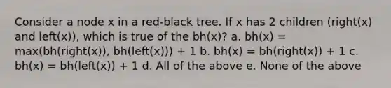 Consider a node x in a red-black tree. If x has 2 children (right(x) and left(x)), which is true of the bh(x)? a. bh(x) = max(bh(right(x)), bh(left(x))) + 1 b. bh(x) = bh(right(x)) + 1 c. bh(x) = bh(left(x)) + 1 d. All of the above e. None of the above