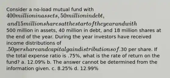 Consider a no-load mutual fund with 400 million in assets, 50 million in debt, and 15 million shares at the start of the year and with500 million in assets, 40 million in debt, and 18 million shares at the end of the year. During the year investors have received income distributions of .50 per share and capital gain distributions of.30 per share. If the total expense ratio is .75%, what is the rate of return on the fund? a. 12.09% b. The answer cannot be determined from the information given. c. 8.25% d. 12.99%