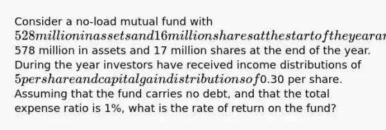 Consider a no-load mutual fund with 528 million in assets and 16 million shares at the start of the year and with578 million in assets and 17 million shares at the end of the year. During the year investors have received income distributions of 5 per share and capital gain distributions of0.30 per share. Assuming that the fund carries no debt, and that the total expense ratio is 1%, what is the rate of return on the fund?