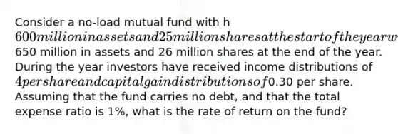 Consider a no-load mutual fund with h600 million in assets and 25 million shares at the start of the year with650 million in assets and 26 million shares at the end of the year. During the year investors have received income distributions of 4 per share and capital gain distributions of0.30 per share. Assuming that the fund carries no debt, and that the total expense ratio is 1%, what is the rate of return on the fund?