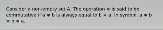 Consider a non-empty set A. The operation ∗ is said to be commutative if a ∗ b is always equal to b ∗ a. In symbol, a ∗ b = b ∗ a.