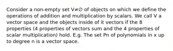 Consider a non-empty set V≠∅ of objects on which we define the operations of addition and multiplication by scalars. We call V a vector space and the objects inside of it vectors if the 8 properties (4 properties of vectors sum and the 4 properties of scalar multiplication) hold. E.g. The set Pn of polynomials in x up to degree n is a vector space.