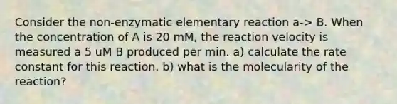 Consider the non-enzymatic elementary reaction a-> B. When the concentration of A is 20 mM, the reaction velocity is measured a 5 uM B produced per min. a) calculate the rate constant for this reaction. b) what is the molecularity of the reaction?