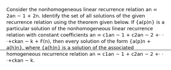 Consider the nonhomogeneous linear recurrence relation an = 2an − 1 + 2n. Identify the set of all solutions of the given recurrence relation using the theorem given below. If (a(p)n) is a particular solution of the nonhomogeneous linear recurrence relation with constant coefficients an = c1an − 1 + c2an − 2 +· · ·+ckan − k + F(n), then every solution of the form (a(p)n + a(h)n), where (a(h)n) is a solution of the associated homogeneous recurrence relation an = c1an − 1 + c2an − 2 +· · ·+ckan − k.