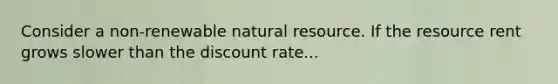 Consider a non-renewable natural resource. If the resource rent grows slower than the discount rate...