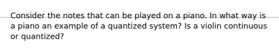 Consider the notes that can be played on a piano. In what way is a piano an example of a quantized system? Is a violin continuous or quantized?