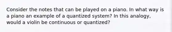 Consider the notes that can be played on a piano. In what way is a piano an example of a quantized system? In this analogy, would a violin be continuous or quantized?