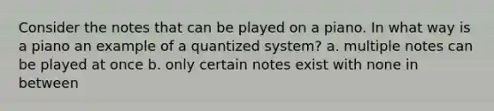 Consider the notes that can be played on a piano. In what way is a piano an example of a quantized system? a. multiple notes can be played at once b. only certain notes exist with none in between