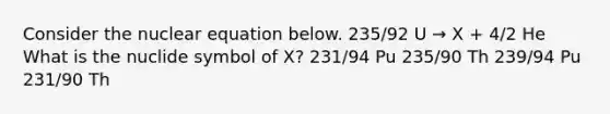 Consider the nuclear equation below. 235/92 U → X + 4/2 He What is the nuclide symbol of X? 231/94 Pu 235/90 Th 239/94 Pu 231/90 Th