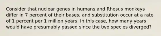 Consider that nuclear genes in humans and Rhesus monkeys differ in 7 percent of their bases, and substitution occur at a rate of 1 percent per 1 million years. In this case, how many years would have presumably passed since the two species diverged?