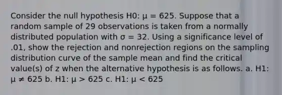 Consider the null hypothesis H0: μ = 625. Suppose that a random sample of 29 observations is taken from a normally distributed population with σ = 32. Using a significance level of .01, show the rejection and nonrejection regions on the sampling distribution curve of the sample mean and find the critical value(s) of z when the alternative hypothesis is as follows. a. H1: μ ≠ 625 b. H1: μ > 625 c. H1: μ < 625