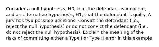 Consider a null hypothesis, H0, that the defendant is innocent, and an alternative hypothesis, H1, that the defendant is guilty. A jury has two possible decisions: Convict the defendant (i.e., reject the null hypothesis) or do not convict the defendant (i.e., do not reject the null hypothesis). Explain the meaning of the risks of committing either a Type I or Type II error in this example