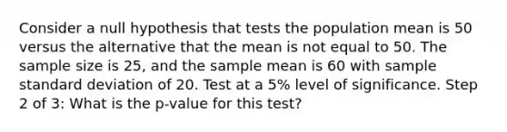 Consider a null hypothesis that tests the population mean is 50 versus the alternative that the mean is not equal to 50. The sample size is 25, and the sample mean is 60 with sample <a href='https://www.questionai.com/knowledge/kqGUr1Cldy-standard-deviation' class='anchor-knowledge'>standard deviation</a> of 20. Test at a 5% level of significance. Step 2 of 3: What is the p-value for this test?