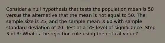 Consider a null hypothesis that tests the population mean is 50 versus the alternative that the mean is not equal to 50. The sample size is 25, and the sample mean is 60 with sample standard deviation of 20. Test at a 5% level of significance. Step 3 of 3: What is the rejection rule using the critical value?