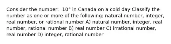 Consider the number: -10° in Canada on a cold day Classify the number as one or more of the following: natural number, integer, real number, or rational number A) natural number, integer, real number, rational number B) real number C) irrational number, real number D) integer, rational number