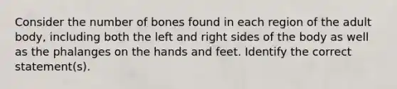 Consider the number of bones found in each region of the adult body, including both the left and right sides of the body as well as the phalanges on the hands and feet. Identify the correct statement(s).