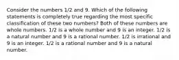 Consider the numbers 1/2 and 9. Which of the following statements is completely true regarding the most specific classification of these two numbers? Both of these numbers are whole numbers. 1/2 is a whole number and 9 is an integer. 1/2 is a natural number and 9 is a rational number. 1/2 is irrational and 9 is an integer. 1/2 is a rational number and 9 is a natural number.