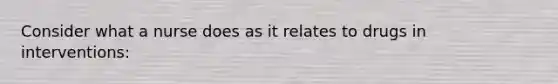 Consider what a nurse does as it relates to drugs in interventions: