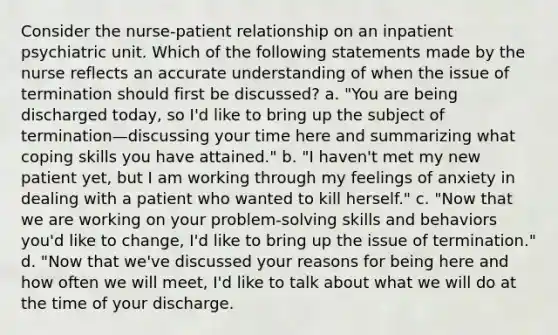 Consider the nurse-patient relationship on an inpatient psychiatric unit. Which of the following statements made by the nurse reflects an accurate understanding of when the issue of termination should first be discussed? a. "You are being discharged today, so I'd like to bring up the subject of termination—discussing your time here and summarizing what coping skills you have attained." b. "I haven't met my new patient yet, but I am working through my feelings of anxiety in dealing with a patient who wanted to kill herself." c. "Now that we are working on your problem-solving skills and behaviors you'd like to change, I'd like to bring up the issue of termination." d. "Now that we've discussed your reasons for being here and how often we will meet, I'd like to talk about what we will do at the time of your discharge.