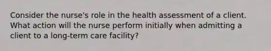 Consider the nurse's role in the health assessment of a client. What action will the nurse perform initially when admitting a client to a long-term care facility?