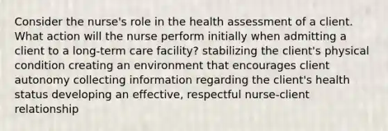 Consider the nurse's role in the health assessment of a client. What action will the nurse perform initially when admitting a client to a long-term care facility? stabilizing the client's physical condition creating an environment that encourages client autonomy collecting information regarding the client's health status developing an effective, respectful nurse-client relationship