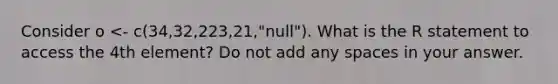 Consider o <- c(34,32,223,21,"null"). What is the R statement to access the 4th element? Do not add any spaces in your answer.