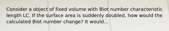 Consider a object of fixed volume with Biot number characteristic length LC. If the surface area is suddenly doubled, how would the calculated Biot number change? It would...