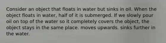 Consider an object that floats in water but sinks in oil. When the object floats in water, half of it is submerged. If we slowly pour oil on top of the water so it completely covers the object, the object stays in the same place. moves upwards. sinks further in the water.