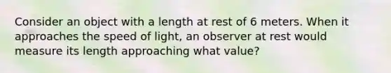 Consider an object with a length at rest of 6 meters. When it approaches the speed of light, an observer at rest would measure its length approaching what value?